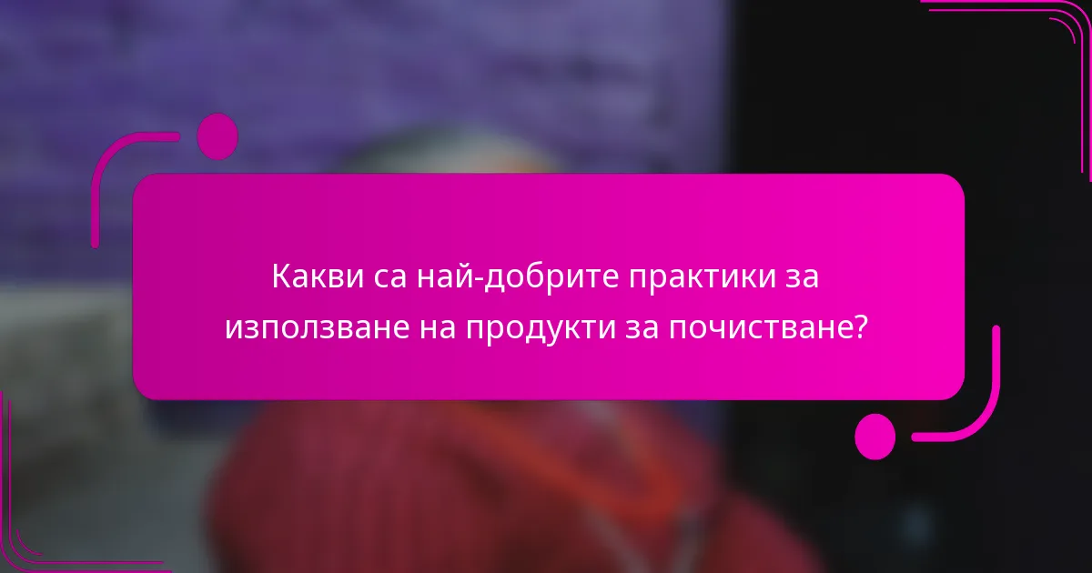 Какви са най-добрите практики за използване на продукти за почистване?